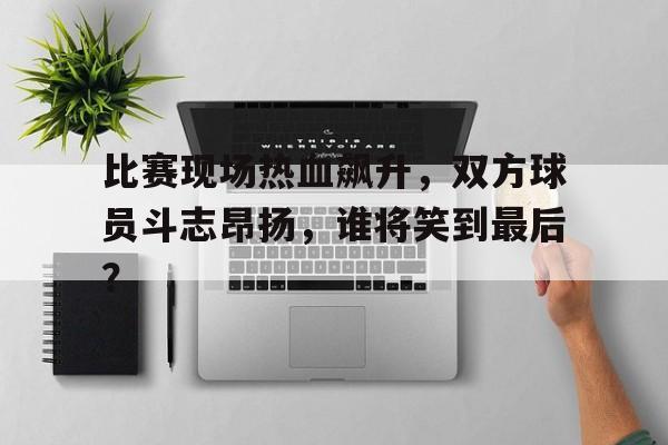 c7官方app下载-比赛现场热血飙升,双方球员斗志昂扬,谁将笑到最后?