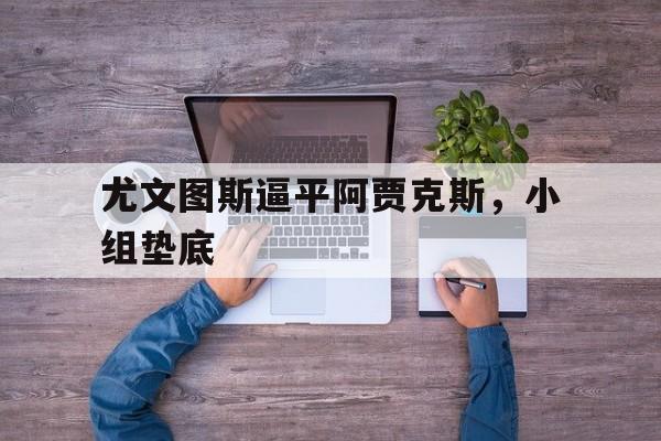 尤文图斯逼平阿贾克斯，小组垫底
