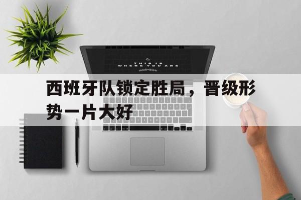 西班牙队锁定胜局，晋级形势一片大好
